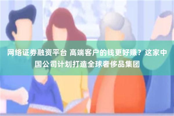 网络证劵融资平台 高端客户的钱更好赚？这家中国公司计划打造全球奢侈品集团