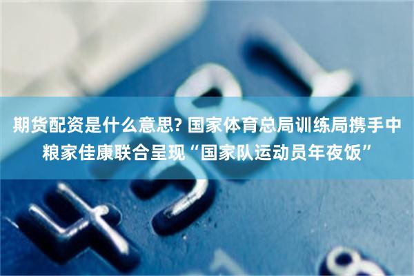 期货配资是什么意思? 国家体育总局训练局携手中粮家佳康联合呈现“国家队运动员年夜饭”