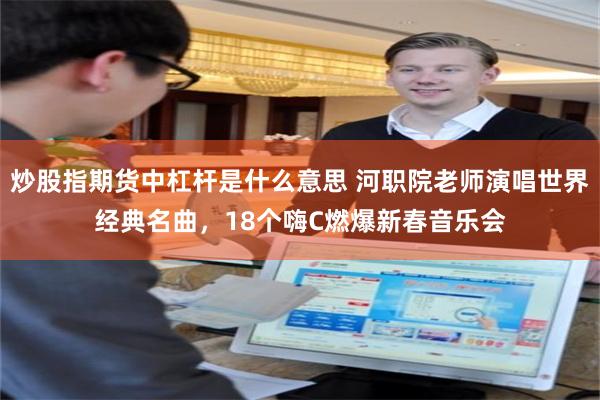 炒股指期货中杠杆是什么意思 河职院老师演唱世界经典名曲，18个嗨C燃爆新春音乐会