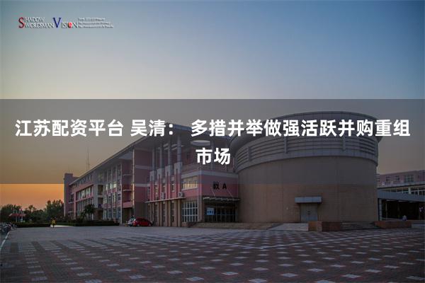 江苏配资平台 吴清： 多措并举做强活跃并购重组市场