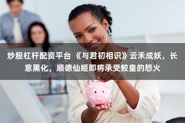 炒股杠杆配资平台 《与君初相识》云禾成妖，长意黑化，顺德仙姬即将承受鲛皇的怒火