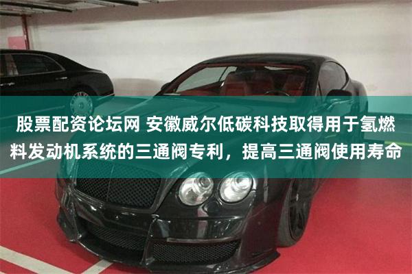 股票配资论坛网 安徽威尔低碳科技取得用于氢燃料发动机系统的三通阀专利，提高三通阀使用寿命