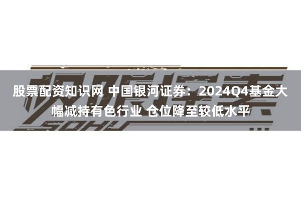 股票配资知识网 中国银河证券：2024Q4基金大幅减持有色行业 仓位降至较低水平