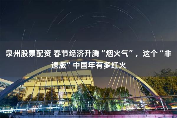 泉州股票配资 春节经济升腾“烟火气”，这个“非遗版”中国年有多红火