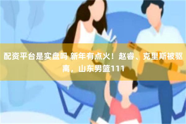 配资平台是实盘吗 新年有点火！赵睿、克里斯被驱离，山东男篮111