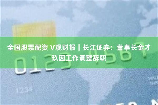 全国股票配资 V观财报｜长江证券：董事长金才玖因工作调整辞职