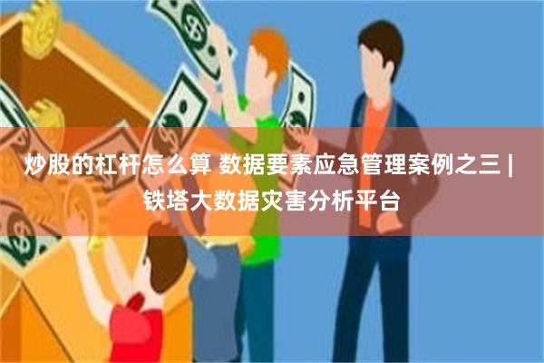 炒股的杠杆怎么算 数据要素应急管理案例之三 | 铁塔大数据灾害分析平台