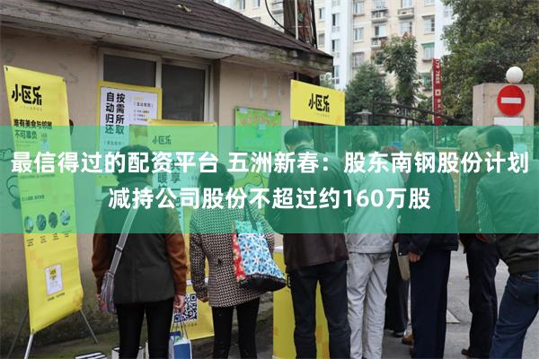 最信得过的配资平台 五洲新春：股东南钢股份计划减持公司股份不超过约160万股