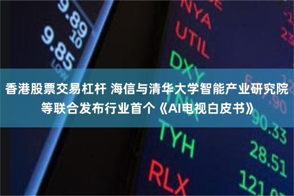 香港股票交易杠杆 海信与清华大学智能产业研究院等联合发布行业首个《AI电视白皮书》
