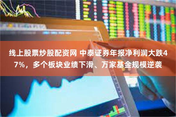线上股票炒股配资网 中泰证券年报净利润大跌47%，多个板块业绩下滑、万家基金规模逆袭