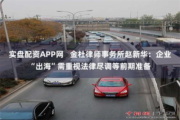 实盘配资APP网   金杜律师事务所赵新华：企业“出海”需重视法律尽调等前期准备