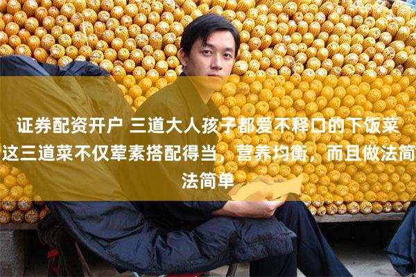 证券配资开户 三道大人孩子都爱不释口的下饭菜，这三道菜不仅荤素搭配得当，营养均衡，而且做法简单