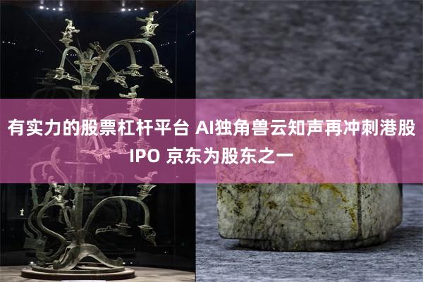 有实力的股票杠杆平台 AI独角兽云知声再冲刺港股IPO 京东为股东之一