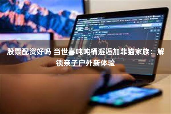 股票配资好吗 当世喜吨吨桶邂逅加菲猫家族：解锁亲子户外新体验