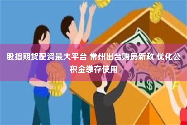 股指期货配资最大平台 常州出台购房新政 优化公积金缴存使用