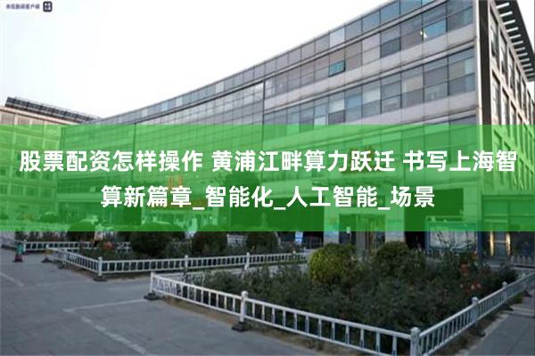 股票配资怎样操作 黄浦江畔算力跃迁 书写上海智算新篇章_智能化_人工智能_场景