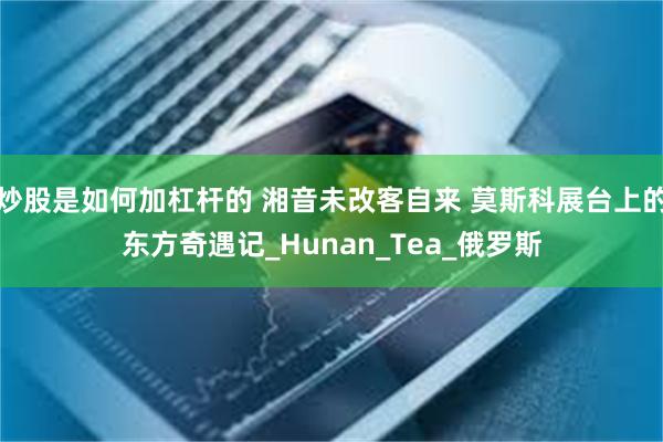 炒股是如何加杠杆的 湘音未改客自来 莫斯科展台上的东方奇遇记_Hunan_Tea_俄罗斯