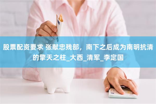 股票配资要求 张献忠残部，南下之后成为南明抗清的擎天之柱_大西_清军_李定国