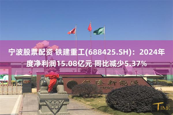 宁波股票配资 铁建重工(688425.SH)：2024年度净利润15.08亿元 同比减少5.37%