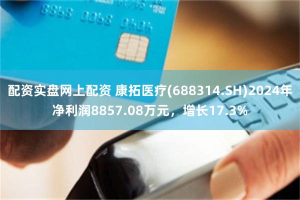 配资实盘网上配资 康拓医疗(688314.SH)2024年净利润8857.08万元，增长17.3%
