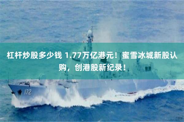 杠杆炒股多少钱 1.77万亿港元！蜜雪冰城新股认购，创港股新纪录！