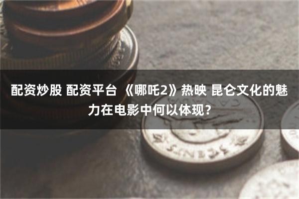 配资炒股 配资平台 《哪吒2》热映 昆仑文化的魅力在电影中何以体现？