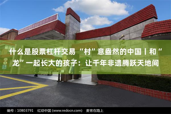 什么是股票杠杆交易 “村”意盎然的中国丨和“龙”一起长大的孩子：让千年非遗腾跃天地间