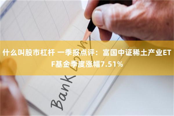 什么叫股市杠杆 一季报点评：富国中证稀土产业ETF基金季度涨幅7.51%