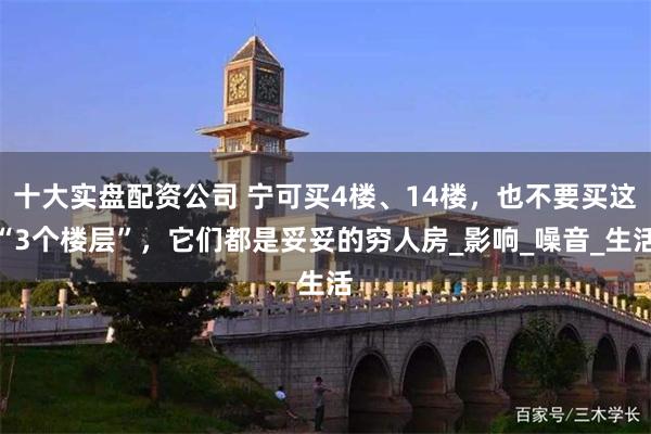 十大实盘配资公司 宁可买4楼、14楼，也不要买这“3个楼层”，它们都是妥妥的穷人房_影响_噪音_生活