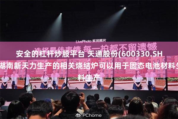 安全的杠杆炒股平台 天通股份(600330.SH)：湖南新天力生产的相关烧结炉可以用于固态电池材料生产