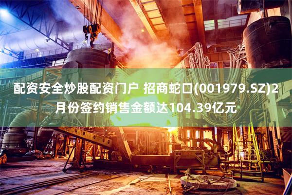 配资安全炒股配资门户 招商蛇口(001979.SZ)2月份签约销售金额达104.39亿元