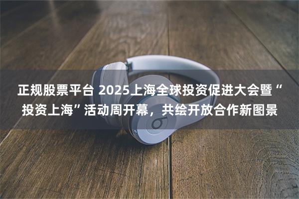 正规股票平台 2025上海全球投资促进大会暨“投资上海”活动周开幕，共绘开放合作新图景