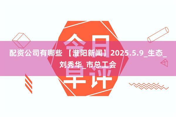配资公司有哪些 【淮阳新闻】2025.5.9_生态_刘秀华_市总工会