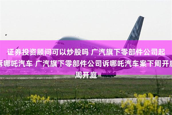 证券投资顾问可以炒股吗 广汽旗下零部件公司起诉哪吒汽车 广汽旗下零部件公司诉哪吒汽车案下周开庭