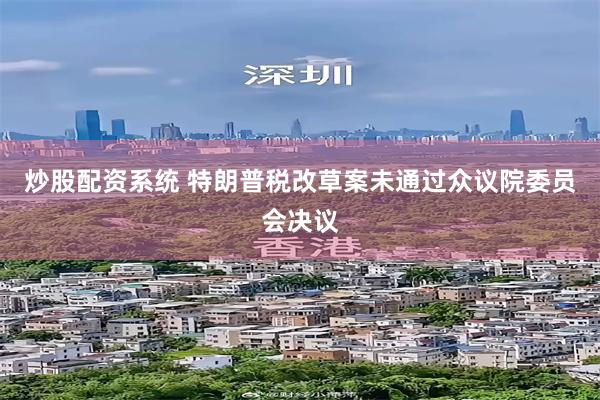 炒股配资系统 特朗普税改草案未通过众议院委员会决议