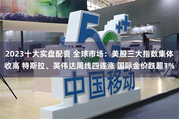 2023十大实盘配资 全球市场：美股三大指数集体收高 特斯拉、英伟达周线四连涨 国际金价跌超1%