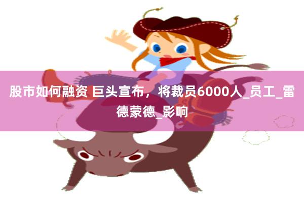 股市如何融资 巨头宣布，将裁员6000人_员工_雷德蒙德_影响