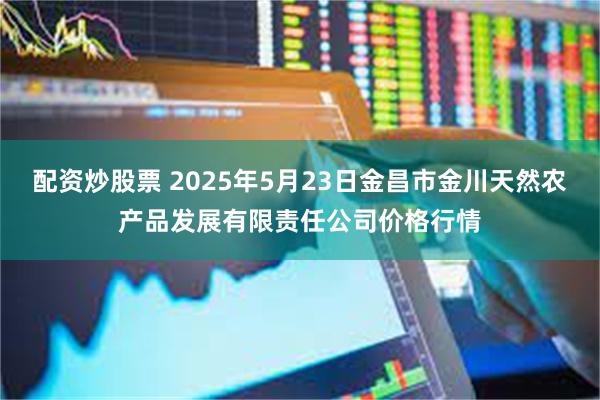 配资炒股票 2025年5月23日金昌市金川天然农产品发展有限责任公司价格行情