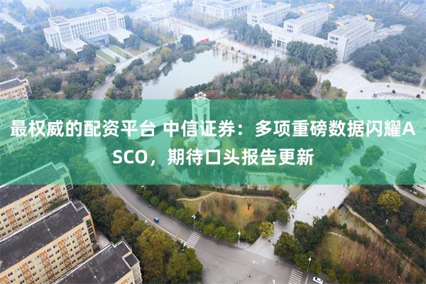 最权威的配资平台 中信证券：多项重磅数据闪耀ASCO，期待口头报告更新