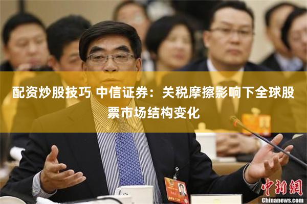 配资炒股技巧 中信证券：关税摩擦影响下全球股票市场结构变化