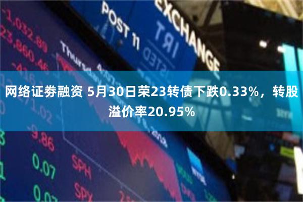 网络证劵融资 5月30日荣23转债下跌0.33%，转股溢价率20.95%