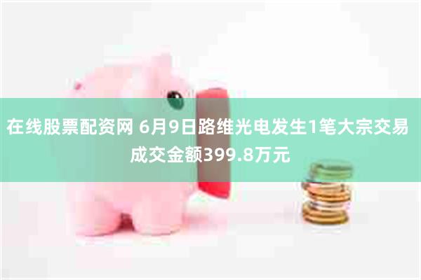 在线股票配资网 6月9日路维光电发生1笔大宗交易 成交金额399.8万元