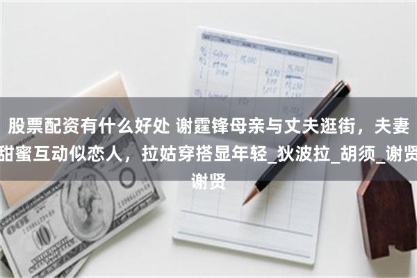 股票配资有什么好处 谢霆锋母亲与丈夫逛街，夫妻甜蜜互动似恋人，拉姑穿搭显年轻_狄波拉_胡须_谢贤