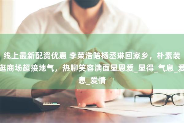 线上最新配资优惠 李荣浩陪杨丞琳回家乡，朴素装扮逛商场超接地气，热聊笑容满面显恩爱_显得_气息_爱情