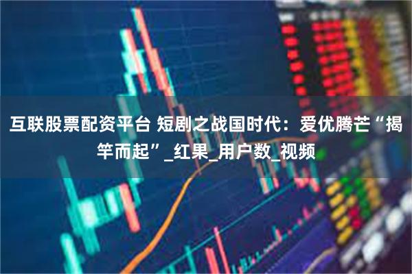 互联股票配资平台 短剧之战国时代：爱优腾芒“揭竿而起”_红果_用户数_视频