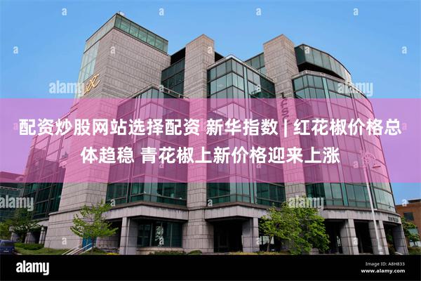 配资炒股网站选择配资 新华指数 | 红花椒价格总体趋稳 青花椒上新价格迎来上涨