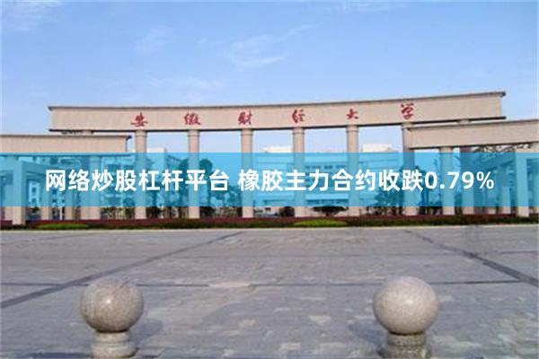 网络炒股杠杆平台 橡胶主力合约收跌0.79%