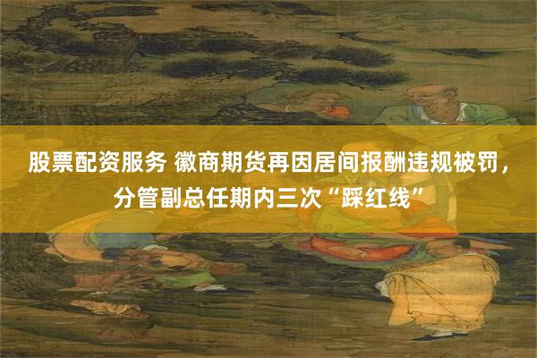 股票配资服务 徽商期货再因居间报酬违规被罚，分管副总任期内三次“踩红线”