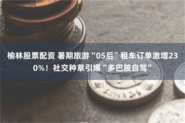 榆林股票配资 暑期旅游“05后”租车订单激增230%！社交种草引爆“多巴胺自驾”
