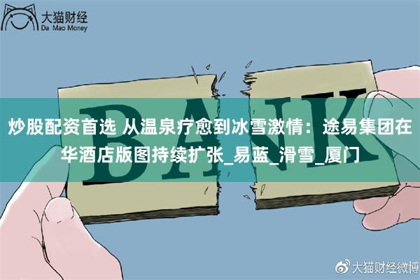 炒股配资首选 从温泉疗愈到冰雪激情：途易集团在华酒店版图持续扩张_易蓝_滑雪_厦门